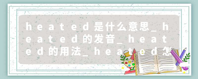 heated是什么意思_heated的发音_heated的用法_heated怎么记_heated翻译