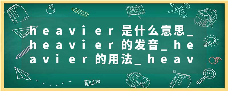 heavier是什么意思_heavier的发音_heavier的用法_heavier怎么记_heavier翻译