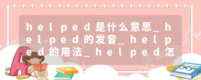 helped是什么意思_helped的发音_helped的用法_helped怎么记_helped翻译