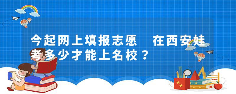 今起网上填报志愿 在西安娃考多少才能上名校？