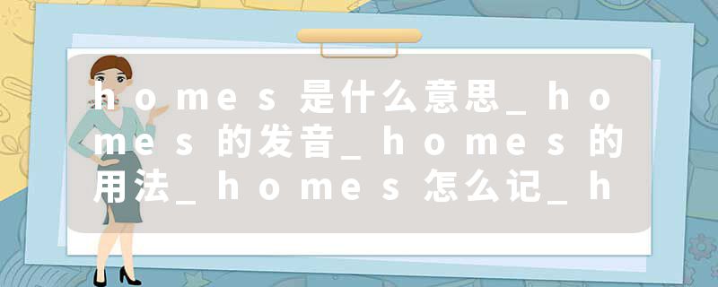 homes是什么意思_homes的发音_homes的用法_homes怎么记_homes翻译