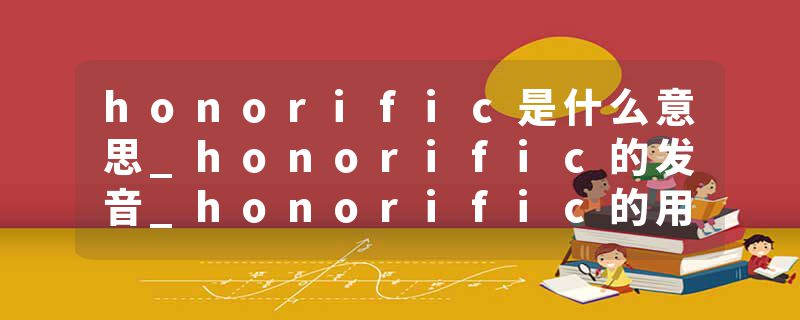 honorific是什么意思_honorific的发音_honorific的用法_honorific怎么记_honorific翻译