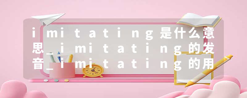 imitating是什么意思_imitating的发音_imitating的用法_imitating怎么记_imitating翻译