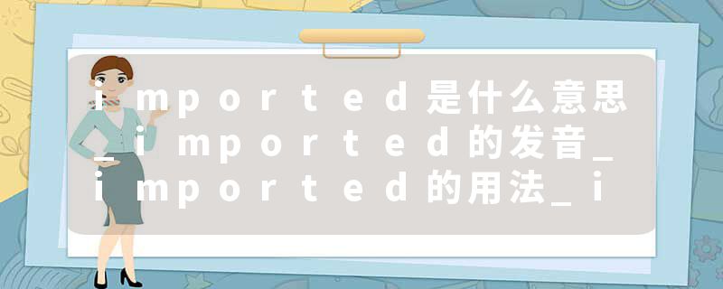 imported是什么意思_imported的发音_imported的用法_imported怎么记_imported翻译