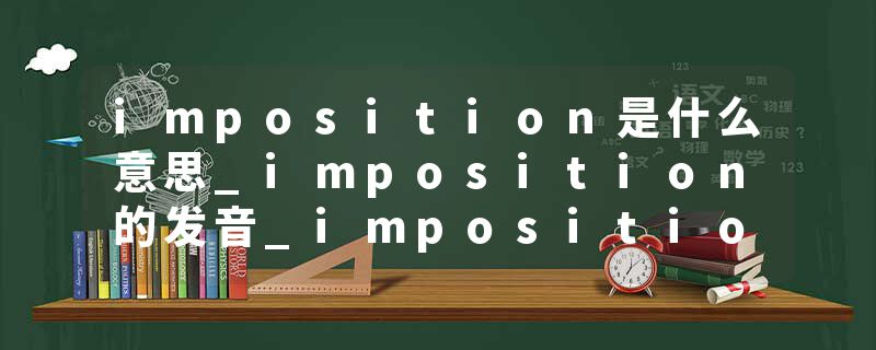 imposition是什么意思_imposition的发音_imposition的用法_imposition怎么记_imposition翻译