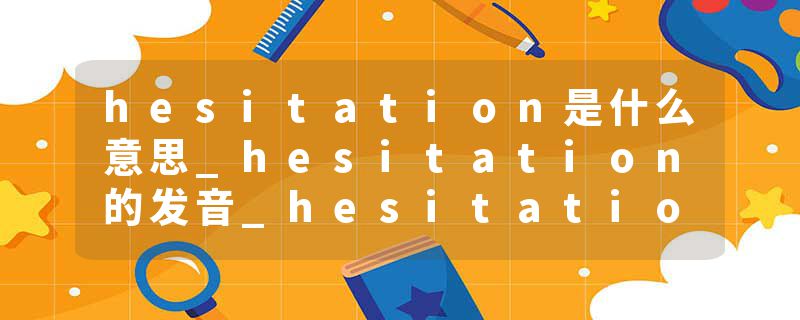 hesitation是什么意思_hesitation的发音_hesitation的用法_hesitation怎么记_hesitation翻译