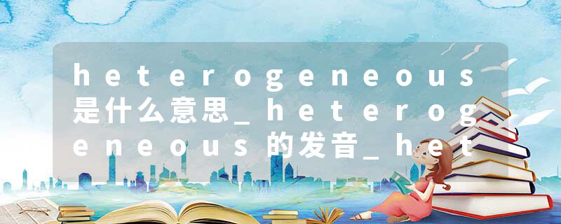 heterogeneous是什么意思_heterogeneous的发音_heterogeneous的用法_heterogeneous怎么记_heterogeneous翻译