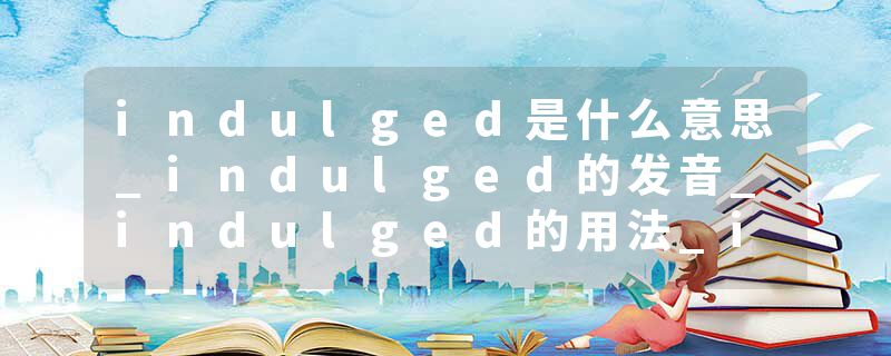 indulged是什么意思_indulged的发音_indulged的用法_indulged怎么记_indulged翻译