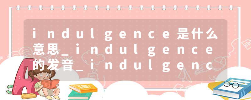indulgence是什么意思_indulgence的发音_indulgence的用法_indulgence怎么记_indulgence翻译