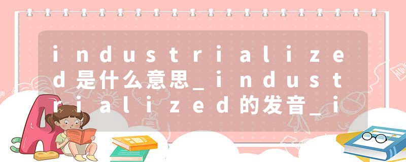 industrialized是什么意思_industrialized的发音_industrialized的用法_industrialized怎么记_industrialized翻译