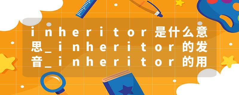 inheritor是什么意思_inheritor的发音_inheritor的用法_inheritor怎么记_inheritor翻译