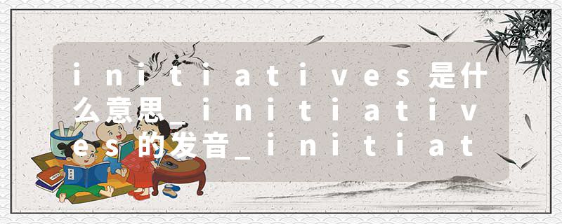 initiatives是什么意思_initiatives的发音_initiatives的用法_initiatives怎么记_initiatives翻译