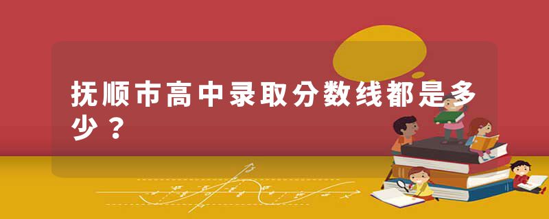 抚顺市高中录取分数线都是多少？