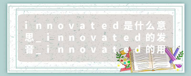 innovated是什么意思_innovated的发音_innovated的用法_innovated怎么记_innovated翻译