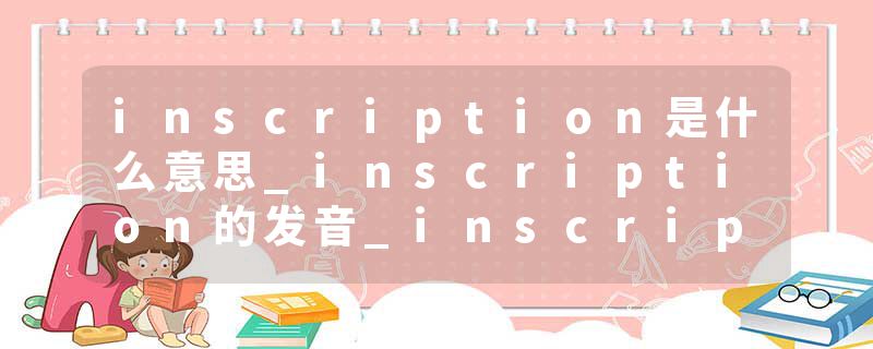 inscription是什么意思_inscription的发音_inscription的用法_inscription怎么记_inscription翻译
