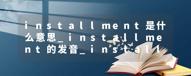 installment是什么意思_installment的发音_installment的用法_installment怎么记_installment翻译