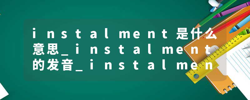 instalment是什么意思_instalment的发音_instalment的用法_instalment怎么记_instalment翻译
