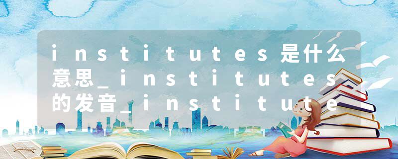 institutes是什么意思_institutes的发音_institutes的用法_institutes怎么记_institutes翻译