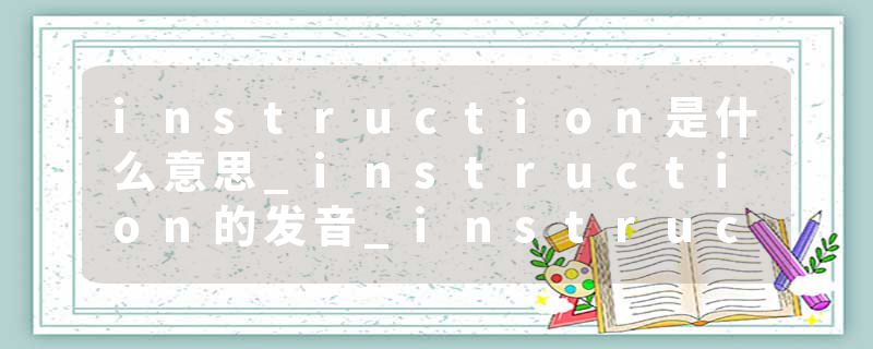 instruction是什么意思_instruction的发音_instruction的用法_instruction怎么记_instruction翻译