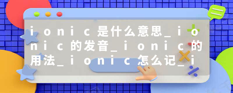 ionic是什么意思_ionic的发音_ionic的用法_ionic怎么记_ionic翻译