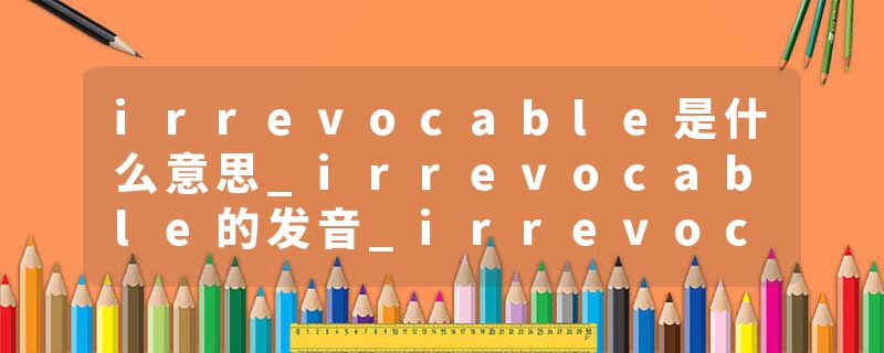 irrevocable是什么意思_irrevocable的发音_irrevocable的用法_irrevocable怎么记_irrevocable翻译