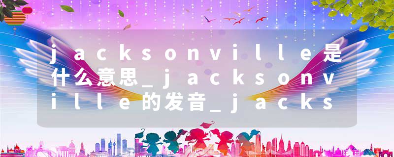 jacksonville是什么意思_jacksonville的发音_jacksonville的用法_jacksonville怎么记_jacksonville翻译