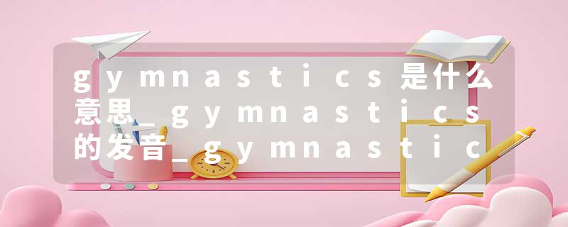 gymnastics是什么意思_gymnastics的发音_gymnastics的用法_gymnastics怎么记_gymnastics翻译