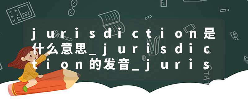jurisdiction是什么意思_jurisdiction的发音_jurisdiction的用法_jurisdiction怎么记_jurisdiction翻译