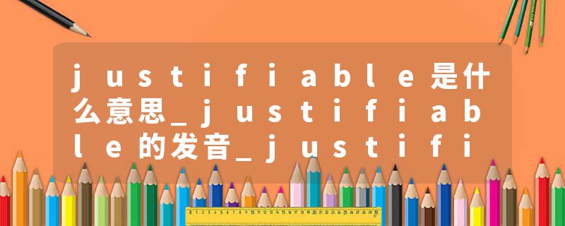 justifiable是什么意思_justifiable的发音_justifiable的用法_justifiable怎么记_justifiable翻译