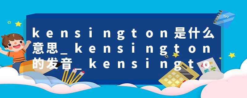 kensington是什么意思_kensington的发音_kensington的用法_kensington怎么记_kensington翻译
