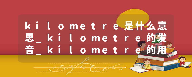 kilometre是什么意思_kilometre的发音_kilometre的用法_kilometre怎么记_kilometre翻译