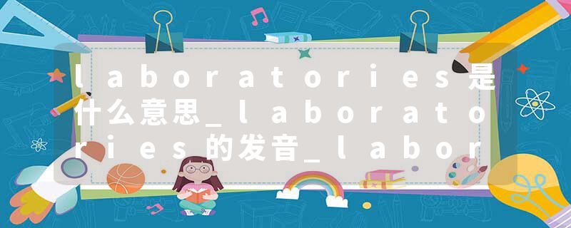 laboratories是什么意思_laboratories的发音_laboratories的用法_laboratories怎么记_laboratories翻译