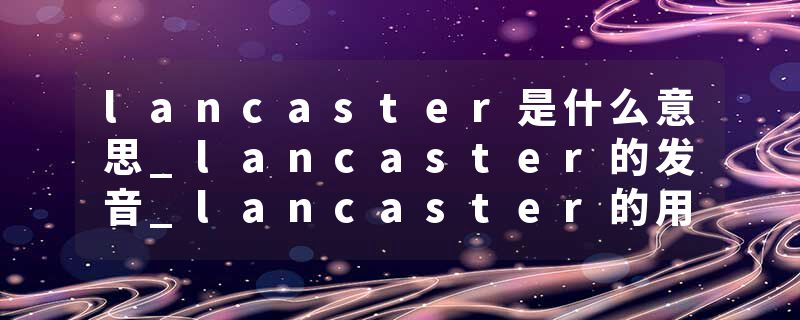 lancaster是什么意思_lancaster的发音_lancaster的用法_lancaster怎么记_lancaster翻译
