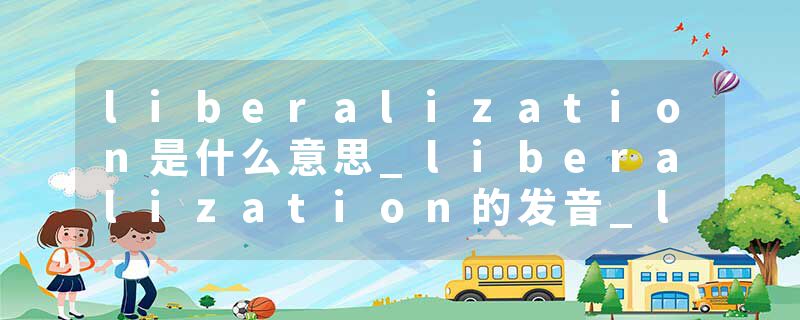liberalization是什么意思_liberalization的发音_liberalization的用法_liberalization怎么记_liberalization翻译