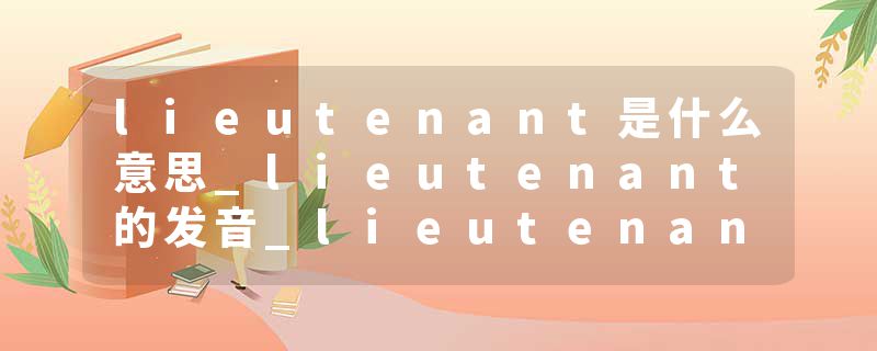 lieutenant是什么意思_lieutenant的发音_lieutenant的用法_lieutenant怎么记_lieutenant翻译