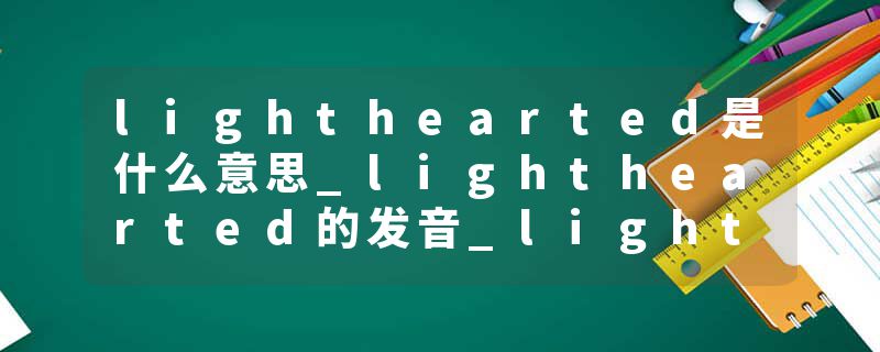 lighthearted是什么意思_lighthearted的发音_lighthearted的用法_lighthearted怎么记_lighthearted翻译