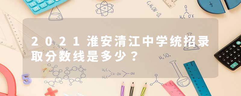2021淮安清江中学统招录取分数线是多少？