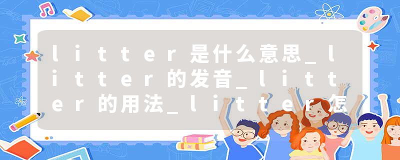 litter是什么意思_litter的发音_litter的用法_litte