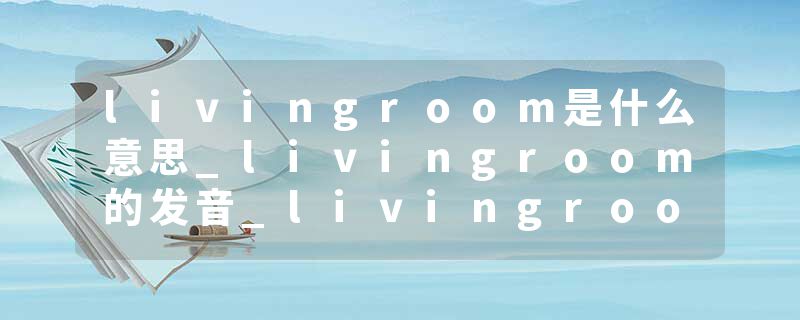 livingroom是什么意思_livingroom的发音_livingroom的用法_livingroom怎么记_livingroom翻译