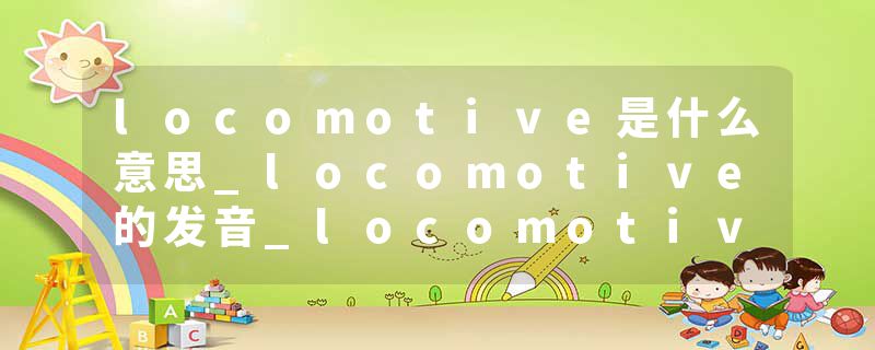 locomotive是什么意思_locomotive的发音_locomotive的用法_locomotive怎么记_locomotive翻译