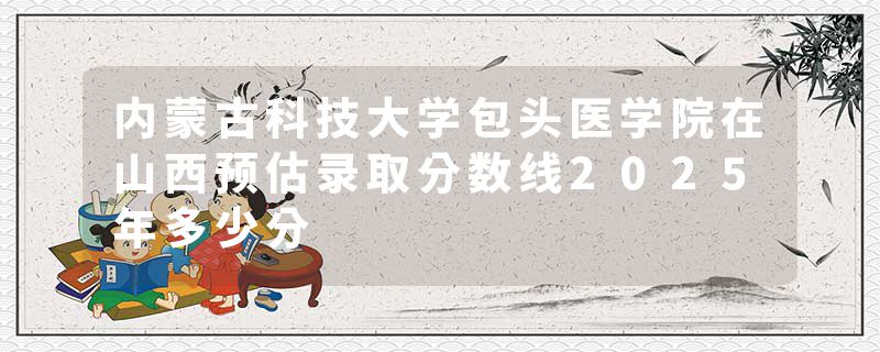 内蒙古科技大学包头医学院在山西预估录取分数线2025