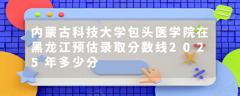 内蒙古科技大学包头医学院在黑龙江预估录取分数线2025年多少分
