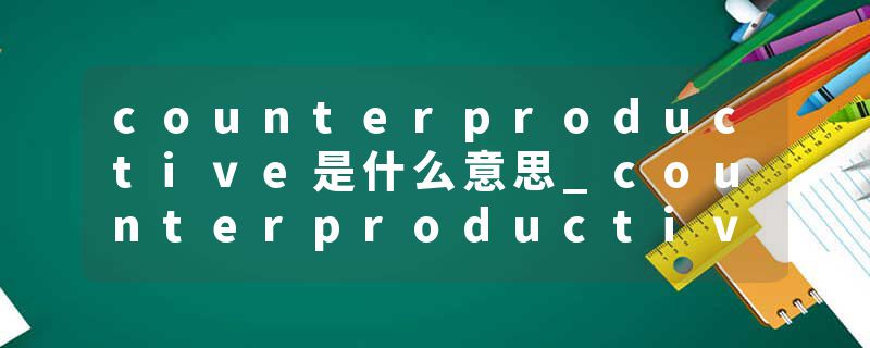 counterproductive是什么意思_counterproductive的