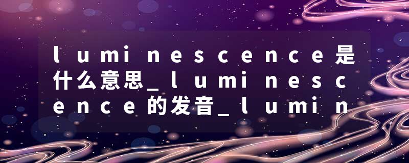 luminescence是什么意思_luminescence的发音_luminescence的用法_luminescence怎么记_luminescence翻译