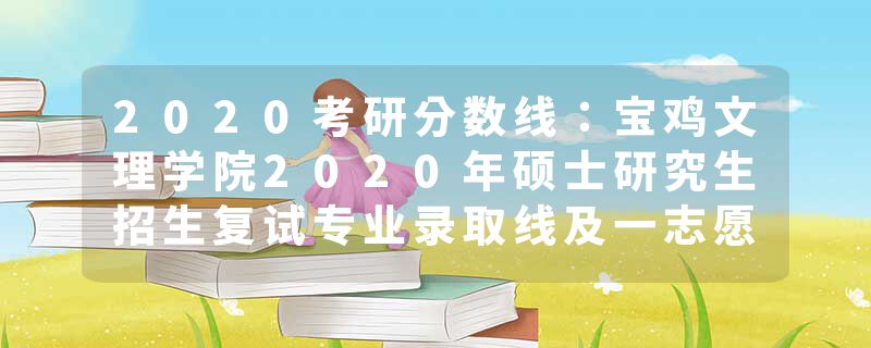 2020考研分数线：宝鸡文理学院2020年硕士研究生招生复试专业录取线及一志愿复试名单公告