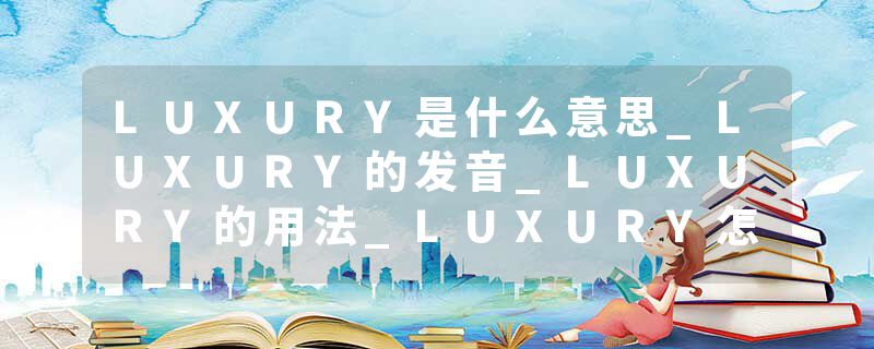 LUXURY是什么意思_LUXURY的发音_LUXURY的用法_LUXURY怎么记_LUXURY翻译