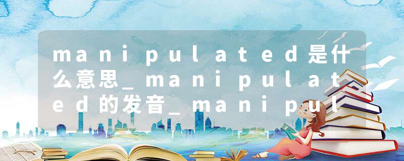 manipulated是什么意思_manipulated的发音_manipulated的用法_manipulated怎么记_manipulated翻译