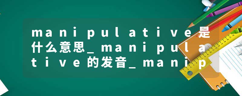 manipulative是什么意思_manipulative的发音_manipulative的用法_manipulative怎么记_manipulative翻译