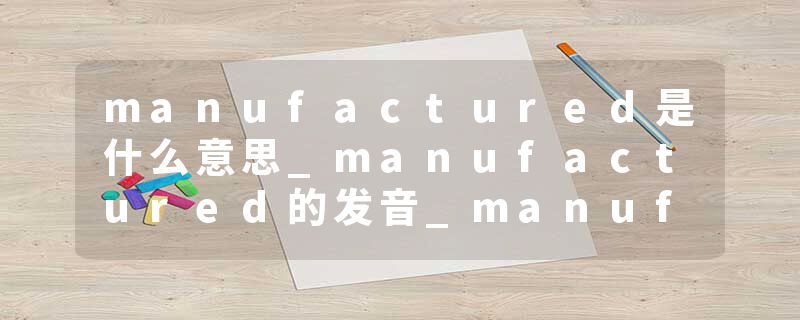 manufactured是什么意思_manufactured的发音_manufactured的用法_manufactured怎么记_manufactured翻译