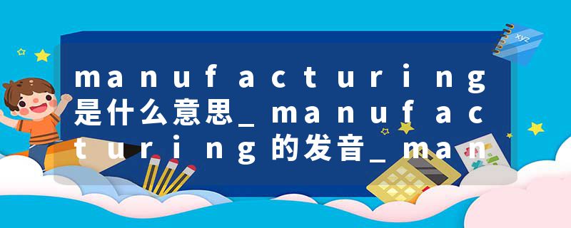 manufacturing是什么意思_manufacturing的发音_manufacturing的用法_manufacturing怎么记_manufacturing翻译